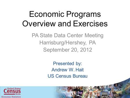 Economic Programs Overview and Exercises PA State Data Center Meeting Harrisburg/Hershey, PA September 20, 2012 Presented by: Andrew W. Hait US Census.