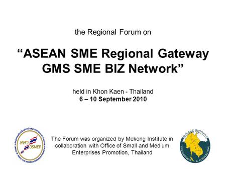 The Regional Forum on “ASEAN SME Regional Gateway GMS SME BIZ Network” held in Khon Kaen - Thailand 6 – 10 September 2010 The Forum was organized by Mekong.