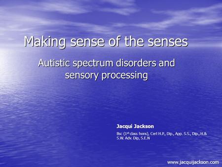 Making sense of the senses Autistic spectrum disorders and sensory processing Jacqui Jackson Bsc (1 st class hons), Cert H.P., Dip., App. S.S., Dip., H.&