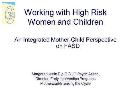 Working with High Risk Women and Children An Integrated Mother-Child Perspective on FASD Margaret Leslie Dip.C.S., C.Psych.Assoc. Director, Early Intervention.