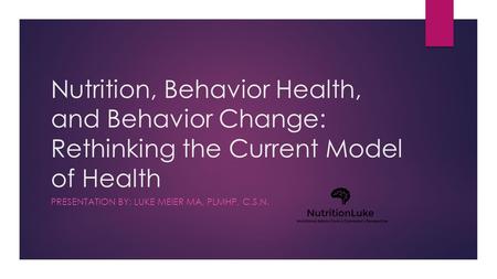 Nutrition, Behavior Health, and Behavior Change: Rethinking the Current Model of Health PRESENTATION BY: LUKE MEIER MA, PLMHP, C.S.N.