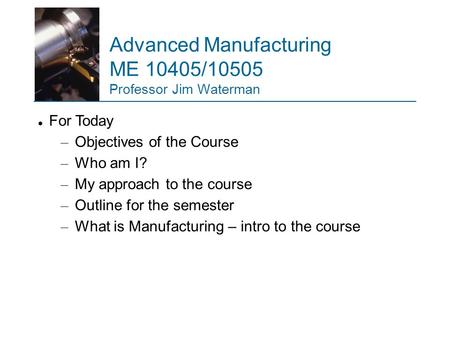 Advanced Manufacturing ME 10405/10505 Professor Jim Waterman For Today – Objectives of the Course – Who am I? – My approach to the course – Outline for.