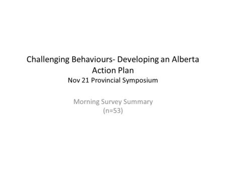 Challenging Behaviours- Developing an Alberta Action Plan Nov 21 Provincial Symposium Morning Survey Summary (n=53)