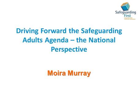 Driving Forward the Safeguarding Adults Agenda – the National Perspective Moira Murray.