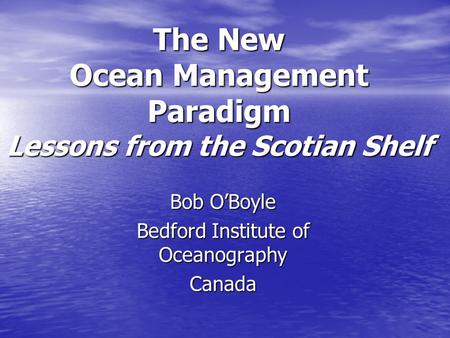 The New Ocean Management Paradigm Lessons from the Scotian Shelf Bob O’Boyle Bedford Institute of Oceanography Canada.