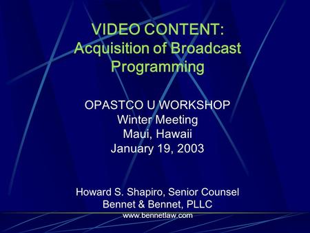 VIDEO CONTENT: Acquisition of Broadcast Programming OPASTCO U WORKSHOP Winter Meeting Maui, Hawaii January 19, 2003 Howard S. Shapiro, Senior Counsel Bennet.
