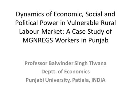 Dynamics of Economic, Social and Political Power in Vulnerable Rural Labour Market: A Case Study of MGNREGS Workers in Punjab Professor Balwinder Singh.