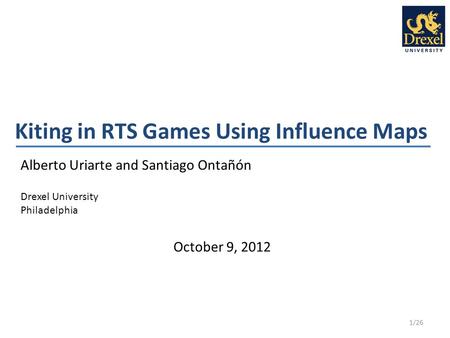 Kiting in RTS Games Using Influence Maps Alberto Uriarte and Santiago Ontañón Drexel University Philadelphia 1/26 October 9, 2012.