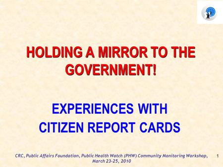 CRC, Public Affairs Foundation, Public Health Watch (PHW) Community Monitoring Workshop, March 23-25, 2010 HOLDING A MIRROR TO THE GOVERNMENT! EXPERIENCES.