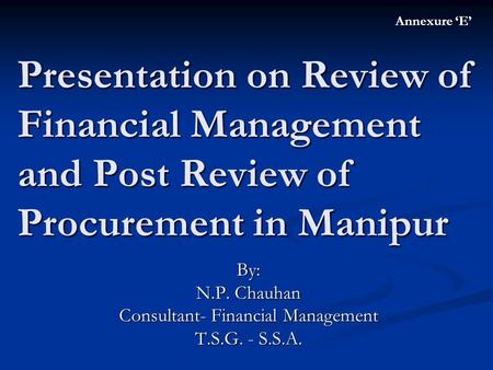 Presentation on Review of Financial Management and Post Review of Procurement in Manipur By: N.P. Chauhan Consultant- Financial Management T.S.G. - S.S.A.