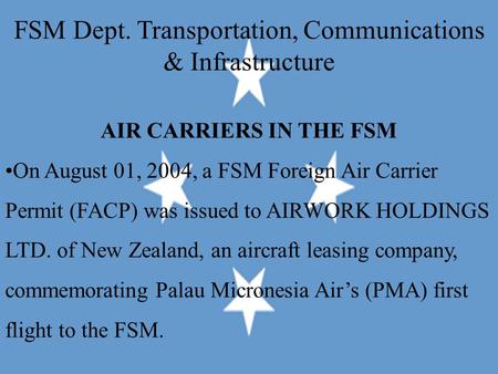 FSM Dept. Transportation, Communications & Infrastructure AIR CARRIERS IN THE FSM On August 01, 2004, a FSM Foreign Air Carrier Permit (FACP) was issued.