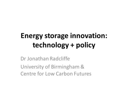 Energy storage innovation: technology + policy Dr Jonathan Radcliffe University of Birmingham & Centre for Low Carbon Futures.