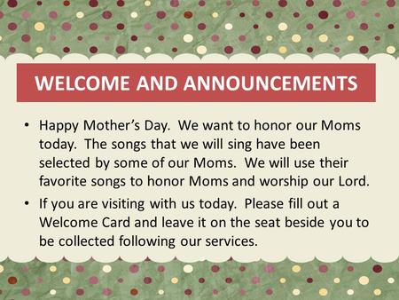 WELCOME AND ANNOUNCEMENTS Happy Mother’s Day. We want to honor our Moms today. The songs that we will sing have been selected by some of our Moms. We will.