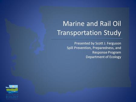Marine and Rail Oil Transportation Study Presented by Scott J. Ferguson Spill Prevention, Preparedness, and Response Program Department of Ecology.