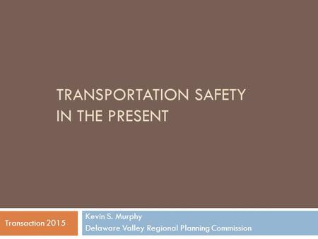 TRANSPORTATION SAFETY IN THE PRESENT Kevin S. Murphy Delaware Valley Regional Planning Commission Transaction 2015.