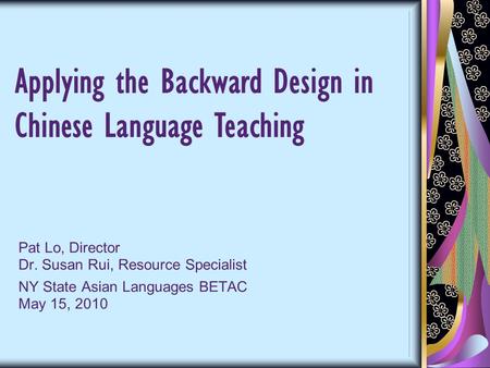 Pat Lo, Director Dr. Susan Rui, Resource Specialist NY State Asian Languages BETAC May 15, 2010 Applying the Backward Design in Chinese Language Teaching.