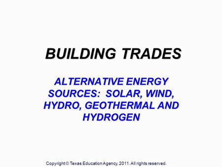 BUILDING TRADES ALTERNATIVE ENERGY SOURCES: SOLAR, WIND, HYDRO, GEOTHERMAL AND HYDROGEN Copyright © Texas Education Agency, 2011. All rights reserved.