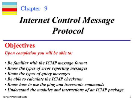 TCP/IP Protocol Suite 1 Chapter 9 Upon completion you will be able to: Internet Control Message Protocol Be familiar with the ICMP message format Know.