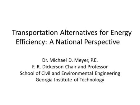 Transportation Alternatives for Energy Efficiency: A National Perspective Dr. Michael D. Meyer, P.E. F. R. Dickerson Chair and Professor School of Civil.