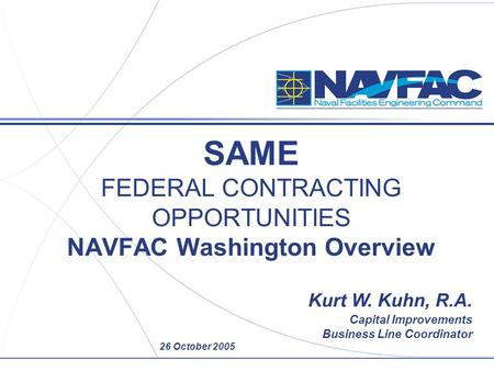 26 October 2005 SAME FEDERAL CONTRACTING OPPORTUNITIES NAVFAC Washington Overview Kurt W. Kuhn, R.A. Capital Improvements Business Line Coordinator.