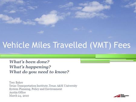Vehicle Miles Travelled (VMT) Fees What’s been done? What’s happening? What do you need to know? Trey Baker Texas Transportation Institute, Texas A&M University.