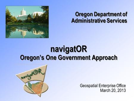 NavigatOR Oregon’s One Government Approach Geospatial Enterprise Office March 20, 2013 Oregon Department of Administrative Services Oregon Department of.