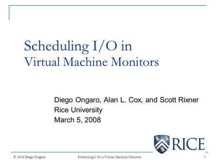 1 Scheduling I/O in Virtual Machine Monitors© 2008 Diego Ongaro Scheduling I/O in Virtual Machine Monitors Diego Ongaro, Alan L. Cox, and Scott Rixner.