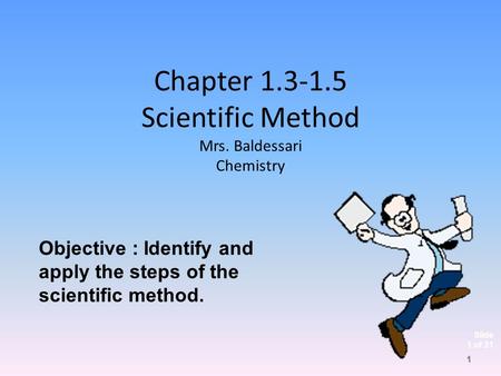 Slide 1 of 21 Chapter 1.3-1.5 Scientific Method Mrs. Baldessari Chemistry Objective : Identify and apply the steps of the scientific method. 1.