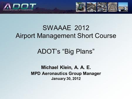 SWAAAE 2012 Airport Management Short Course ADOT’s “Big Plans” Michael Klein, A. A. E. MPD Aeronautics Group Manager January 30, 2012.