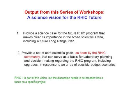 Output from this Series of Workshops: A science vision for the RHIC future 1.Provide a science case for the future RHIC program that makes clear its importance.