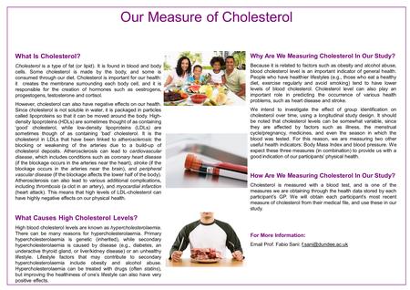 What Is Cholesterol? Cholesterol is a type of fat (or lipid). It is found in blood and body cells. Some cholesterol is made by the body, and some is consumed.