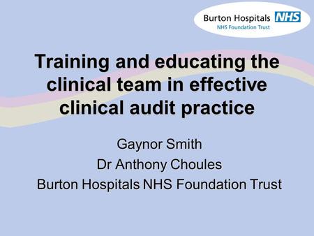 Training and educating the clinical team in effective clinical audit practice Gaynor Smith Dr Anthony Choules Burton Hospitals NHS Foundation Trust.