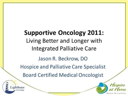 Supportive Oncology 2011: Living Better and Longer with Integrated Palliative Care Jason R. Beckrow, DO Hospice and Palliative Care Specialist Board Certified.