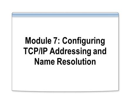 Module 7: Configuring TCP/IP Addressing and Name Resolution.