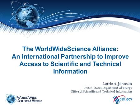 The WorldWideScience Alliance: An International Partnership to Improve Access to Scientific and Technical Information Lorrie A. Johnson United States Department.