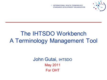 The IHTSDO Workbench A Terminology Management Tool John Gutai, IHTSDO May 2011 For OHT.