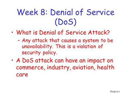 Week 8-1 Week 8: Denial of Service (DoS) What is Denial of Service Attack? –Any attack that causes a system to be unavailability. This is a violation of.