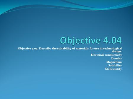 Objective 4.04: Describe the suitability of materials for use in technological design: Electrical conductivity Density Magnetism Solubility Malleability.