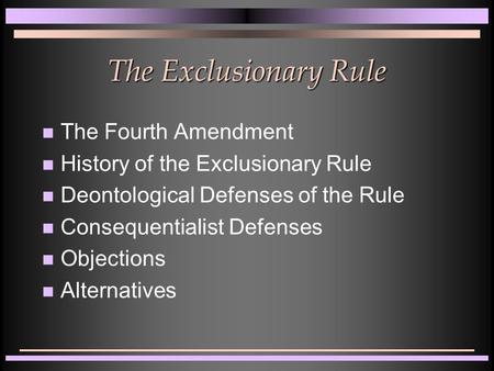 The Exclusionary Rule The Fourth Amendment History of the Exclusionary Rule Deontological Defenses of the Rule Consequentialist Defenses Objections Alternatives.