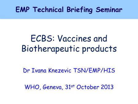 ECBS: Vaccines and Biotherapeutic products Dr Ivana Knezevic TSN/EMP/HIS WHO, Geneva, 31 st October 2013 EMP Technical Briefing Seminar EMP Technical Briefing.