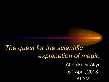 The quest for the scientific explanation of magic Abdulkadir Aliyu 6 th April, 2013 ALYM.