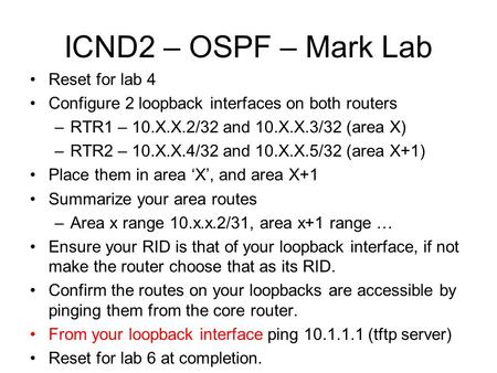 ICND2 – OSPF – Mark Lab Reset for lab 4 Configure 2 loopback interfaces on both routers –RTR1 – 10.X.X.2/32 and 10.X.X.3/32 (area X) –RTR2 – 10.X.X.4/32.