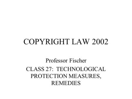 COPYRIGHT LAW 2002 Professor Fischer CLASS 27: TECHNOLOGICAL PROTECTION MEASURES, REMEDIES.