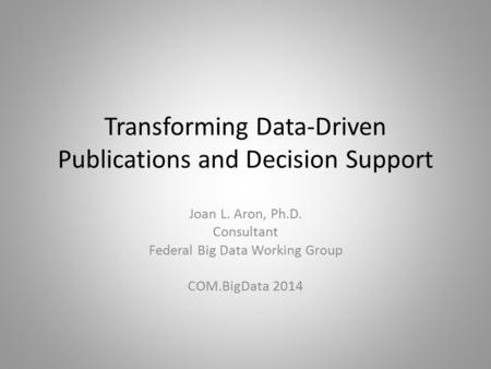 Transforming Data-Driven Publications and Decision Support Joan L. Aron, Ph.D. Consultant Federal Big Data Working Group COM.BigData 2014.