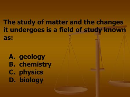 The study of matter and the changes it undergoes is a field of study known as: A. geology B. chemistry C. physics D. biology.