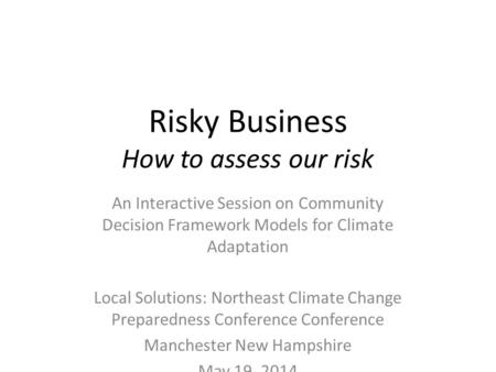 Risky Business How to assess our risk An Interactive Session on Community Decision Framework Models for Climate Adaptation Local Solutions: Northeast Climate.