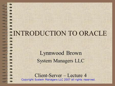 INTRODUCTION TO ORACLE Lynnwood Brown System Managers LLC Client-Server – Lecture 4 Copyright System Managers LLC 2007 all rights reserved.