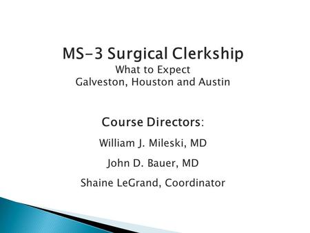 MS-3 Surgical Clerkship What to Expect Galveston, Houston and Austin Course Directors: William J. Mileski, MD John D. Bauer, MD Shaine LeGrand, Coordinator.