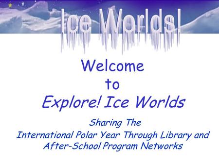Welcome to Explore! Ice Worlds Sharing The International Polar Year Through Library and After-School Program Networks.