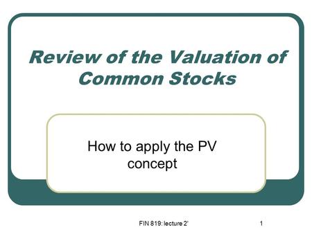 FIN 819: lecture 2'1 Review of the Valuation of Common Stocks How to apply the PV concept.